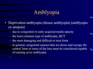 Amblyopia
• Deprivation amblyopia (disuse amblyopia) (amblyopia
ex anopsia)
– due to congenital or early acquired media opacity
– the least common type of amblyopia, BUT
– the most damaging and difficult to treat form
– in general, congenital cataract that are dense and occupy the
central 3mm or more of the lens must be considered capable
of causing sever amblyopia
–
 