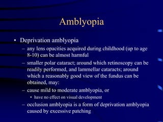 Amblyopia
• Deprivation amblyopia
– any lens opacities acquired during childhood (up to age
8-10) can be almost harmful
– smaller polar cataract; around which retinoscopy can be
readily performed, and lammellar cataracts; around
which a reasonably good view of the fundus can be
obtained, may:
– cause mild to moderate amblyopia, or
• have no effect on visual development
– occlusion amblyopia is a form of deprivation amblyopia
caused by excessive patching
 