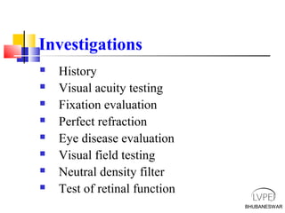 BHUBANESWAR
Investigations
 History
 Visual acuity testing
 Fixation evaluation
 Perfect refraction
 Eye disease evaluation
 Visual field testing
 Neutral density filter
 Test of retinal function
BHUBANESWAR
 