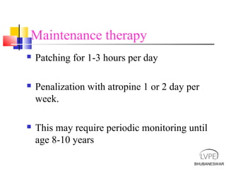 BHUBANESWAR
Maintenance therapy
 Patching for 1-3 hours per day
 Penalization with atropine 1 or 2 day per
week.
 This may require periodic monitoring until
age 8-10 years
 