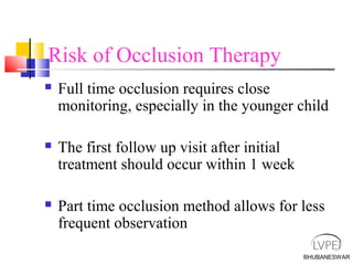BHUBANESWAR
Risk of Occlusion Therapy
 Full time occlusion requires close
monitoring, especially in the younger child
 The first follow up visit after initial
treatment should occur within 1 week
 Part time occlusion method allows for less
frequent observation
 
