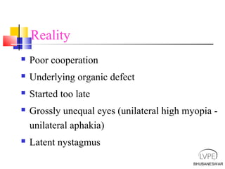 BHUBANESWAR
Reality
 Poor cooperation
 Underlying organic defect
 Started too late
 Grossly unequal eyes (unilateral high myopia -
unilateral aphakia)
 Latent nystagmus
 