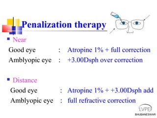 BHUBANESWAR
Penalization therapy
 Near
Good eye : Atropine 1% + full correction
Amblyopic eye : +3.00Dsph over correction
 Distance
Good eye : Atropine 1% + +3.00Dsph add
Amblyopic eye : full refractive correction
BHUBANESWAR
 
