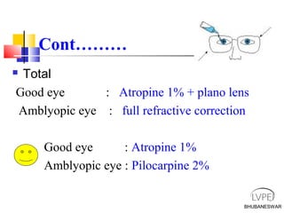 BHUBANESWAR
Cont………
 Total
Good eye : Atropine 1% + plano lens
Amblyopic eye : full refractive correction
Good eye : Atropine 1%
Amblyopic eye : Pilocarpine 2%
BHUBANESWAR
 