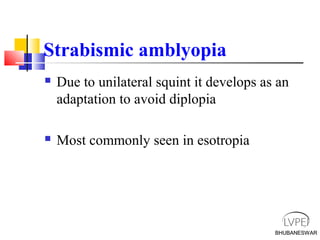 BHUBANESWAR
Strabismic amblyopia
 Due to unilateral squint it develops as an
adaptation to avoid diplopia
 Most commonly seen in esotropia
BHUBANESWAR
 