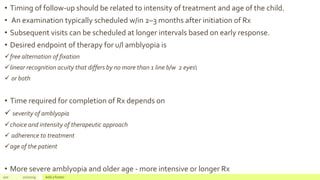 • Timing of follow-up should be related to intensity of treatment and age of the child.
• An examination typically scheduled w/in 2–3 months after initiation of Rx
• Subsequent visits can be scheduled at longer intervals based on early response.
• Desired endpoint of therapy for u/l amblyopia is
free alternation of fixation
linear recognition acuity that differs by no more than 1 line b/w 2 eyes
 or both
• Time required for completion of Rx depends on
 severity of amblyopia
choice and intensity of therapeutic approach
 adherence to treatment
age of the patient
• More severe amblyopia and older age - more intensive or longer Rx
100 2/2/2019 Add a footer
 