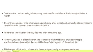 • Consistent occlusion during infancy may reverse substantial strabismic amblyopia in < 1
month
• In contrast, an older child who wears a patch only after school and on weekends may require
several months to overcome a moderate deficit.
• Adherence to occlusion therapy declines with increasing age.
• However, studies in older children and teenagers with strabismic or anisometropic
amblyopia have shown that Rx can still be beneficial beyond 1st decade of life.
• This is especially true in children who have not previously undergone treatment.
101 2/2/2019 Add a footer
 