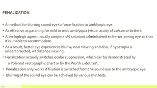 PENALIZATION
• A method for blurring sound eye to force fixation to amblyopic eye.
• As effective as patching for mild to mod amblyopia (visual acuity of 20/100 or better).
• A cycloplegic agent (usually atropine 1% solution) administered to better-seeing eye so that
it is unable to accommodate.
• As a result, better eye experiences blur w/ near viewing and also, if hyperopia is
undercorrected, w/ distance viewing.
• Penalization actually switches ocular suppression, which can be demonstrated by
a Polaroid vectographic chart or by theWorth 4-dot test.
• Penalization only works if fixation is switched from the sound eye to the amblyopic eye.
• Blurring of the sound eye can be achieved by various methods.
102
 