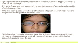 • Optical penalization involves the prescription of excessive plus lenses (fogging) or diffusing
filters for the sound eye.
• This form of treatment avoids potential pharmacologic adverse effects and may be capable
of inducing greater blur.
• If the child wears glasses, application of a translucent filter, such as Scotch MagicTape or a
Bangerter foil to the spectacle lens can be tried.
• Optical penalization may be more acceptable than occlusion therapy to many children and
their parents, but patients must be closely monitored to ensure proper utilization (no
peeking) of spectacle-borne devices.
104 2/2/2019 Add a footer
 