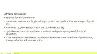 Atropine penalization
• stronger form of penalization
• useful even in dense amblyopia so long as patient has significant hypermetropia of good
eye.
• Atropine at 0.5% or 1% is placed in the sound eye each day
• optical correction is removed from sound eye, amblyopic eye is given full optical
correction.
• If the patient switches fixation to amblyopic eye under these conditions of penalization,
then penalization will improve vision.
105 2/2/2019 Add a footer
 