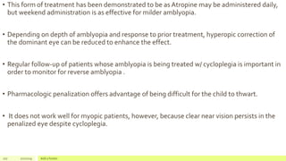 • This form of treatment has been demonstrated to be as Atropine may be administered daily,
but weekend administration is as effective for milder amblyopia.
• Depending on depth of amblyopia and response to prior treatment, hyperopic correction of
the dominant eye can be reduced to enhance the effect.
• Regular follow-up of patients whose amblyopia is being treated w/ cycloplegia is important in
order to monitor for reverse amblyopia .
• Pharmacologic penalization offers advantage of being difficult for the child to thwart.
• It does not work well for myopic patients, however, because clear near vision persists in the
penalized eye despite cycloplegia.
107 2/2/2019 Add a footer
 