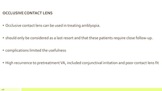 OCCLUSIVE CONTACT LENS
• Occlusive contact lens can be used in treating amblyopia.
• should only be considered as a last resort and that these patients require close follow-up.
• complications limited the usefulness
• High recurrence to pretreatmentVA, included conjunctival irritation and poor contact lens fit
108
 
