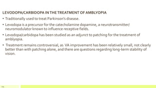 LEVODOPA/CARBIDOPA INTHETREATMENT OF AMBLYOPIA
• Traditionally used to treat Parkinson’s disease.
• Levodopa is a precursor for the catecholamine dopamine, a neurotransmitter/
neuromodulator known to influence receptive fields.
• Levodopa/carbidopa has been studied as an adjunct to patching for the treatment of
amblyopia.
• Treatment remains controversial, as VA improvement has been relatively small, not clearly
better than with patching alone, and there are questions regarding long-term stability of
vision.
109
 