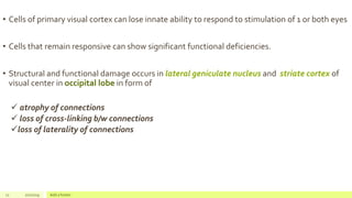 • Cells of primary visual cortex can lose innate ability to respond to stimulation of 1 or both eyes
• Cells that remain responsive can show significant functional deficiencies.
• Structural and functional damage occurs in lateral geniculate nucleus and striate cortex of
visual center in occipital lobe in form of
 atrophy of connections
 loss of cross-linking b/w connections
loss of laterality of connections
11 2/2/2019 Add a footer
 