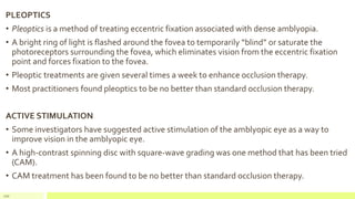 PLEOPTICS
• Pleoptics is a method of treating eccentric fixation associated with dense amblyopia.
• A bright ring of light is flashed around the fovea to temporarily “blind” or saturate the
photoreceptors surrounding the fovea, which eliminates vision from the eccentric fixation
point and forces fixation to the fovea.
• Pleoptic treatments are given several times a week to enhance occlusion therapy.
• Most practitioners found pleoptics to be no better than standard occlusion therapy.
ACTIVE STIMULATION
• Some investigators have suggested active stimulation of the amblyopic eye as a way to
improve vision in the amblyopic eye.
• A high-contrast spinning disc with square-wave grading was one method that has been tried
(CAM).
• CAM treatment has been found to be no better than standard occlusion therapy.
110
 