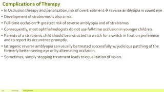 Complications ofTherapy
• In Occlusion therapy and penalization,risk of overtreatment reverse amblyopia in sound eye
• Development of strabismus is also a risk.
• Full-time occlusion greatest risk of reverse amblyopia and of strabismus
• Consequently, most ophthalmologists do not use full-time occlusion in younger children.
• Parents of a strabismic child should be instructed to watch for a switch in fixation preference
and to report its occurrence promptly.
• Iatrogenic reverse amblyopia can usually be treated successfully w/ judicious patching of the
formerly better-seeing eye or by alternating occlusion.
• Sometimes, simply stopping treatment leads to equalization of vision.
111 2/2/2019 Add a footer
 