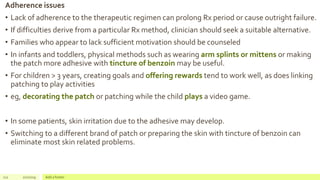Adherence issues
• Lack of adherence to the therapeutic regimen can prolong Rx period or cause outright failure.
• If difficulties derive from a particular Rx method, clinician should seek a suitable alternative.
• Families who appear to lack sufficient motivation should be counseled
• In infants and toddlers, physical methods such as wearing arm splints or mittens or making
the patch more adhesive with tincture of benzoin may be useful.
• For children > 3 years, creating goals and offering rewards tend to work well, as does linking
patching to play activities
• eg, decorating the patch or patching while the child plays a video game.
• In some patients, skin irritation due to the adhesive may develop.
• Switching to a different brand of patch or preparing the skin with tincture of benzoin can
eliminate most skin related problems.
112 2/2/2019 Add a footer
 