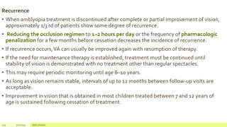 Recurrence
• When amblyopia treatment is discontinued after complete or partial improvement of vision,
approximately 1/3 rd of patients show some degree of recurrence.
• Reducing the occlusion regimen to 1–2 hours per day or the frequency of pharmacologic
penalization for a few months before cessation decreases the incidence of recurrence.
• If recurrence occurs,VA can usually be improved again with resumption of therapy.
• If the need for maintenance therapy is established, treatment must be continued until
stability of vision is demonstrated with no treatment other than regular spectacles.
• This may require periodic monitoring until age 8–10 years.
• As long as vision remains stable, intervals of up to 12 months between follow-up visits are
acceptable.
• Improvement in vision that is obtained in most children treated between 7 and 12 years of
age is sustained following cessation of treatment.
114 2/2/2019 Add a footer
 