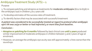 AmblyopiaTreatment Study (ATS) – 1
Purpose
1.To compare patching and atropine as treatments for moderate amblyopia (6/12 to 6/36) in
the amblyopic eye) in children 3 to 7 years old
2.To develop estimates of the success rates of treatment.
3.To identify factors that may be associated with successful treatment
A patient was considered to be successfully treated w/ regard to protocol when amblyopic
eye’sVA was 20/30 or better or had improved 3 or more lines from baseline.
Conclusion :
• Atropine or patching for 6 months followed by best clinical care until 2 years produced
similar improvement of moderate amblyopia in children between 3 and 7 years of age at
enrolment.
• However, on average the amblyopic eye acuity was still approximately 2 lines worse than the
sound eye.
117
 