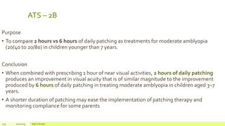 ATS – 2B
Purpose
• To compare 2 hours vs 6 hours of daily patching as treatments for moderate amblyopia
(20/40 to 20/80) in children younger than 7 years.
Conclusion
• When combined with prescribing 1 hour of near visual activities, 2 hours of daily patching
produces an improvement in visual acuity that is of similar magnitude to the improvement
produced by 6 hours of daily patching in treating moderate amblyopia in children aged 3–7
years.
• A shorter duration of patching may ease the implementation of patching therapy and
monitoring compliance for some parents
119 2/2/2019 Add a footer
 