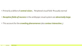 • Primarily a defect of central vision ; Peripheral visual field usually normal
• Receptive fields of neurons in the amblyopic visual system are abnormally large.
• This account for the crowding phenomenon (aka contour interaction ,)
12 2/2/2019 Add a footer
 