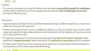 ATS – 2C
Purpose
• To conduct a prospective study of children who had been successfully treated for amblyopia
and for whom treatment was to be stopped to estimate the risk of amblyopia recurrence
during the following year.
Conclusion
• Approximately one fourth of successfully treated amblyopic children experience a recurrence
within the first year off treatment
• Follow-up through at least 1 year is needed, but follow-up visits during the first 3 months after
stopping treatment might allow detection and retreatment of the majority of recurrences that
occur during the first year
• For patients treated w/ 6 or more hours of daily patching,risk of recurrence is greater when
patching is stopped abruptly rather than when it’s reduced to 2 hours/day prior to cessation.
• A randomized clinical trial of no weaning versus weaning in successfully-treated amblyopia is
warranted to confirm these observational findings.
120 2/2/2019 Add a footer
 
