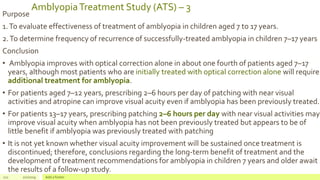 AmblyopiaTreatment Study (ATS) – 3
Purpose
1.To evaluate effectiveness of treatment of amblyopia in children aged 7 to 17 years.
2.To determine frequency of recurrence of successfully-treated amblyopia in children 7–17 years
Conclusion
• Amblyopia improves with optical correction alone in about one fourth of patients aged 7–17
years, although most patients who are initially treated with optical correction alone will require
additional treatment for amblyopia.
• For patients aged 7–12 years, prescribing 2–6 hours per day of patching with near visual
activities and atropine can improve visual acuity even if amblyopia has been previously treated.
• For patients 13–17 years, prescribing patching 2–6 hours per day with near visual activities may
improve visual acuity when amblyopia has not been previously treated but appears to be of
little benefit if amblyopia was previously treated with patching
• It is not yet known whether visual acuity improvement will be sustained once treatment is
discontinued; therefore, conclusions regarding the long-term benefit of treatment and the
development of treatment recommendations for amblyopia in children 7 years and older await
the results of a follow-up study.
121 2/2/2019 Add a footer
 