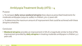AmblyopiaTreatment Study (ATS) – 4
Purpose
1.To compare daily versus weekend atropine (two-days) as prescribed treatments for
moderate amblyopia (20/40 to 20/80) in children 3 to <7 years old.
2.To determine the maximum amount of improvement that could be achieved with these
atropine schedules.
Conclusion
• Weekend atropine provides an improvement inVA of a magnitude similar to that of the
improvement provided by daily atropine in treating moderate amblyopia in children 3–7
years old.
122 2/2/2019 Add a footer
 