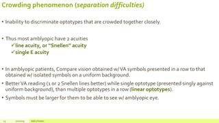 Crowding phenomenon (separation difficulties)
• Inability to discriminate optotypes that are crowded together closely.
• Thus most amblyopic have 2 acuities
line acuity, or ‘‘Snellen’’ acuity
single E acuity
• In amblyopic patients, Compare vision obtained w/VA symbols presented in a row to that
obtained w/ isolated symbols on a uniform background.
• BetterVA reading (1 or 2 Snellen lines better) while single optotype (presented singly against
uniform background), than multiple optotypes in a row (linear optotypes).
• Symbols must be larger for them to be able to see w/ amblyopic eye.
13 2/2/2019 Add a footer
 
