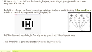 • Linear acuity is more desirable than single optotype as single optotype underestimates
degree of amblyopia.
• In children who get confused w/ multiple optotypes in linear acuity testing Surround bars
used to create crowding around a single optotype
• Diff b/w line acuity and single E acuity varies greatly w/ diff amblyopic eyes.
• This difference is generally greater when line acuity is lower.
14 2/2/2019 Add a footer
 