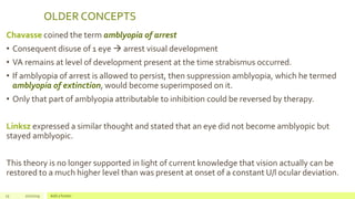OLDER CONCEPTS
Chavasse coined the term amblyopia of arrest
• Consequent disuse of 1 eye  arrest visual development
• VA remains at level of development present at the time strabismus occurred.
• If amblyopia of arrest is allowed to persist, then suppression amblyopia, which he termed
amblyopia of extinction, would become superimposed on it.
• Only that part of amblyopia attributable to inhibition could be reversed by therapy.
Linksz expressed a similar thought and stated that an eye did not become amblyopic but
stayed amblyopic.
This theory is no longer supported in light of current knowledge that vision actually can be
restored to a much higher level than was present at onset of a constant U/l ocular deviation.
15 2/2/2019 Add a footer
 