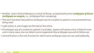 • Another view is that amblyopia is a result of disuse, as expressed by term amblyopia of disuse
(amblyopia ex anopsia, i.e., amblyopia from nonseeing).
• This term has been discarded as amblyopic eye of a strabismic patient is not prevented from
being used.
• Light enters it, and images are formed on the retina.
• If amblyopic eye of a strabismic patient is occluded, patient will notice a loss in field of vision
and in many cases, one can detect some cooperation b/w amblyopic eye and its fellow eye.
• Central fixation is the only function for which some amblyopic eyes are not used habitually.
16 2/2/2019 Add a footer
 