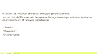 In spite of the similarities of the basic amblyopiogenic mechanisms,
certain clinical differences exist between strabismic, anisometropic, and visual deprivation
amblyopia in terms of following characteristics
Severity
Reversibility
psychophysical
19 2/2/2019 Add a footer
 