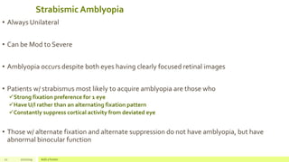 Strabismic Amblyopia
• Always Unilateral
• Can be Mod to Severe
• Amblyopia occurs despite both eyes having clearly focused retinal images
• Patients w/ strabismus most likely to acquire amblyopia are those who
Strong fixation preference for 1 eye
Have U/l rather than an alternating fixation pattern
Constantly suppress cortical activity from deviated eye
• Those w/ alternate fixation and alternate suppression do not have amblyopia, but have
abnormal binocular function
21 2/2/2019 Add a footer
 