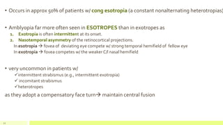 22
• Occurs in approx 50% of patients w/ cong esotropia (a constant nonalternating heterotropias)
• Amblyopia far more often seen in ESOTROPES than in exotropes as
1. Exotropia is often intermittent at its onset.
2. Nasotemporal asymmetry of the retinocortical projections.
In esotropia  fovea of deviating eye compete w/ strong temporal hemifield of fellow eye
In exotropia  fovea competes w/ the weaker C/l nasal hemifield
• very uncommon in patients w/
intermittent strabismus (e.g., intermittent exotropia)
 incomitant strabismus
heterotropes
as they adopt a compensatory face turn maintain central fusion
 
