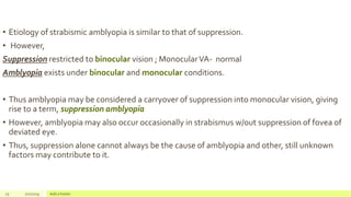 • Etiology of strabismic amblyopia is similar to that of suppression.
• However,
Suppression restricted to binocular vision ; MonocularVA- normal
Amblyopia exists under binocular and monocular conditions.
• Thus amblyopia may be considered a carryover of suppression into monocular vision, giving
rise to a term, suppression amblyopia
• However, amblyopia may also occur occasionally in strabismus w/out suppression of fovea of
deviated eye.
• Thus, suppression alone cannot always be the cause of amblyopia and other, still unknown
factors may contribute to it.
25 2/2/2019 Add a footer
 