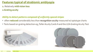 Features typical of strabismic amblyopia
1. Relatively mild vision loss
2.Grating acuity
Ability to detect patterns composed of uniformly spaced stripes
• often reduced considerably less than recognition acuity measured w/ optotype charts
• Tests based on grating detection eg ,Teller Acuity Cards II and the LEA Grating AcuityTest
26 2/2/2019 Add a footer
 
