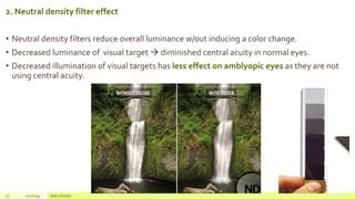 2. Neutral density filter effect
• Neutral density filters reduce overall luminance w/out inducing a color change.
• Decreased luminance of visual target  diminished central acuity in normal eyes.
• Decreased illumination of visual targets has less effect on amblyopic eyes as they are not
using central acuity.
27 2/2/2019 Add a footer
 