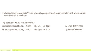 • Intraocular differences inVision b/w amblyopic eye and sound eye diminish when patient
looks through a ND filter
eg, a patient with a left amblyopia
in photopic conditions , Vision RE 6/6 LE 6/18 (4 lines difference)
In scotopic conditions, Vision RE 6/12 LE 6/18 (1 line difference)
28 2/2/2019 Add a footer
 
