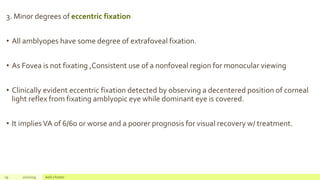 3. Minor degrees of eccentric fixation
• All amblyopes have some degree of extrafoveal fixation.
• As Fovea is not fixating ,Consistent use of a nonfoveal region for monocular viewing
• Clinically evident eccentric fixation detected by observing a decentered position of corneal
light reflex from fixating amblyopic eye while dominant eye is covered.
• It impliesVA of 6/60 or worse and a poorer prognosis for visual recovery w/ treatment.
29 2/2/2019 Add a footer
 