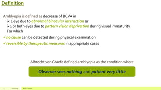 Definition
Amblyopia is defined as decrease of BCVA in
 1 eye due to abnormal binocular interaction or
1 or both eyes due to pattern vision deprivation during visual immaturity
For which
no cause can be detected during physical examination
reversible by therapeutic measures in appropriate cases
Albrecht von Graefe defined amblyopia as the condition where
3 2/2/2019 Add a footer
Observer sees nothing and patient very little
 