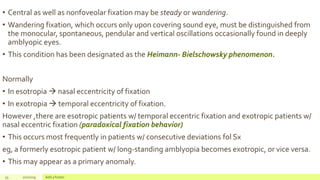 • Central as well as nonfoveolar fixation may be steady or wandering.
• Wandering fixation, which occurs only upon covering sound eye, must be distinguished from
the monocular, spontaneous, pendular and vertical oscillations occasionally found in deeply
amblyopic eyes.
• This condition has been designated as the Heimann- Bielschowsky phenomenon.
Normally
• In esotropia  nasal eccentricity of fixation
• In exotropia  temporal eccentricity of fixation.
However ,there are esotropic patients w/ temporal eccentric fixation and exotropic patients w/
nasal eccentric fixation (paradoxical fixation behavior)
• This occurs most frequently in patients w/ consecutive deviations fol Sx
eg, a formerly esotropic patient w/ long-standing amblyopia becomes exotropic, or vice versa.
• This may appear as a primary anomaly.
33 2/2/2019 Add a footer
 