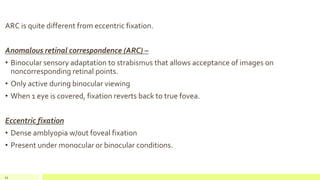 ARC is quite different from eccentric fixation.
Anomalous retinal correspondence (ARC) –
• Binocular sensory adaptation to strabismus that allows acceptance of images on
noncorresponding retinal points.
• Only active during binocular viewing
• When 1 eye is covered, fixation reverts back to true fovea.
Eccentric fixation
• Dense amblyopia w/out foveal fixation
• Present under monocular or binocular conditions.
34
 