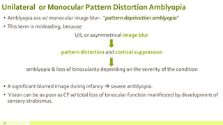 Unilateral or Monocular Pattern Distortion Amblyopia
• Amblyopia ass w/ monocular image blur- “pattern deprivation amblyopia”
• This term is misleading, because
U/L or asymmetrical image blur
pattern distortion and cortical suppression
amblyopia & loss of binocularity depending on the severity of the condition
• A significant blurred image during infancy  severe amblyopia.
• Vision can be as poor as CF w/ total loss of binocular function manifested by development of
sensory strabismus.
36
 