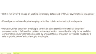 • Diff in Ref Error  Image on 1 retina chronically defocused  U/L or asymmetrical image blur
• Foveal pattern vision deprivation plays a further role in anisometropic amblyopia.
• However, since degree of amblyopia cannot be consistently correlated w/ degree of
anisometropia, it follows that pattern vision deprivation cannot be the only factor and that
abnormal binocular interaction caused by unequal foveal images in 2 eyes also must play a
role in production of anisometropic amblyopia.
38 2/2/2019 Add a footer
 