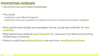 Anisometropic amblyopia
• One of the most comm types of amblyopia
• This results
 partly from direct effect of image blur
partly from interocular competition or inhibition similar (but not identical) to strabismic amblyopia
• Most patients have straight eyes and appear normal, so only way to identify  vision
screening
• Most patients have relatively good stereopsis ( 70 - 3000s arc), thus Stereo acuity testing
limited value in screening
• Patients usually have peripheral fusion, and most have monofixation syndrome
39
 