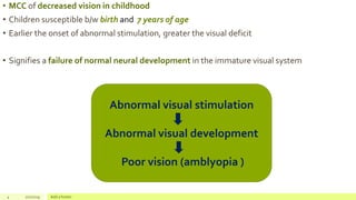 • MCC of decreased vision in childhood
• Children susceptible b/w birth and 7 years of age
• Earlier the onset of abnormal stimulation, greater the visual deficit
• Signifies a failure of normal neural development in the immature visual system
4 2/2/2019 Add a footer
Abnormal visual stimulation
Abnormal visual development
Poor vision (amblyopia )
 