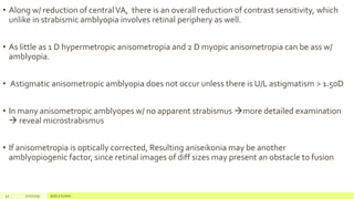 • Along w/ reduction of centralVA, there is an overall reduction of contrast sensitivity, which
unlike in strabismic amblyopia involves retinal periphery as well.
• As little as 1 D hypermetropic anisometropia and 2 D myopic anisometropia can be ass w/
amblyopia.
• Astigmatic anisometropic amblyopia does not occur unless there is U/L astigmatism > 1.50D
• In many anisometropic amblyopes w/ no apparent strabismus more detailed examination
 reveal microstrabismus
• If anisometropia is optically corrected, Resulting aniseikonia may be another
amblyopiogenic factor, since retinal images of diff sizes may present an obstacle to fusion
41 2/2/2019 Add a footer
 