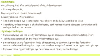 High myopia
• usually acquired after critical period of visual development
• In unequal myopia,
More myopic eye  used for near work
Less myopic eye  for distance
• The more myopic eye is in focus for near objects and a baby’s world is up close
• Therefore, unless myopia is of a high degree, both retinas receive adequate stimulation and
amblyopia does not develop.
High hypermetropia
• Patients always use the less hypermetropic eye as it requires less accommodative effort
• constant suppression of the more hypermetropic eye.
• Since details clearly focused on fovea of better eye,no stimulus is provided for further
accommodative effort required to produce a clear image in fovea of more hypermetropic eye.
• Retina of more hypermetropic eye never receives a clearly defined image
43 2/2/2019 Add a footer
 