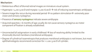 Mechanism:
• Deleterious effect of blurred retinal images on immature visual system.
• Hyperopia > 4.00–5.00 D and myopia > 5.00–6.00 D  risk of inducing isoametropic amblyopia.
• Severe image blur occur during neonatal period  no pattern stimulation extremely poor
vision and sensory nystagmus
• Presence of sensory nystagmus indicate severe amblyopia
• Acquired opacities > 6 months of age usually do not cause sensory nystagmus as motor
component of fixation is already established.
• Uncorrected b/l astigmatism in early childhood  loss of resolving ability limited to the
chronically blurred meridians (meridional amblyopia).
• Degree of cylindrical isoametropia that produces meridional amblyopia is not known, but most
ophthalmologists recommend correction for > 2.00–3.00 D of cylinder.
46 2/2/2019 Add a footer
 